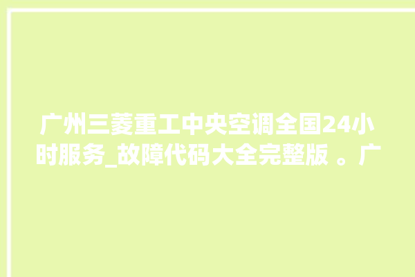 广州三菱重工中央空调全国24小时服务_故障代码大全完整版 。广州