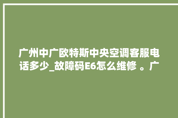 广州中广欧特斯中央空调客服电话多少_故障码E6怎么维修 。广州