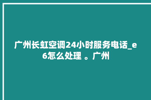 广州长虹空调24小时服务电话_e6怎么处理 。广州