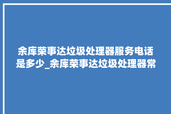 余库荣事达垃圾处理器服务电话是多少_余库荣事达垃圾处理器常见故障 。处理器