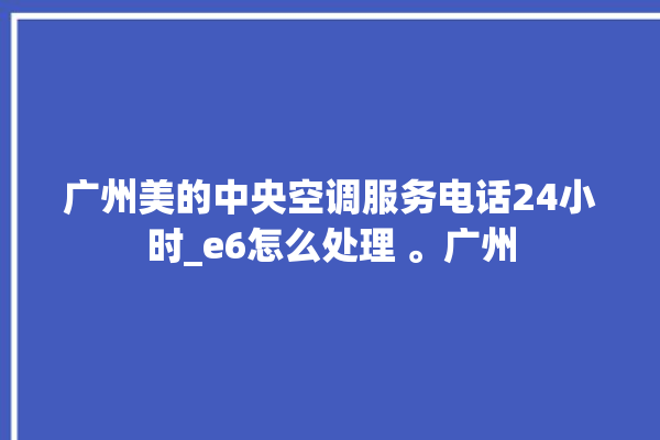 广州美的中央空调服务电话24小时_e6怎么处理 。广州