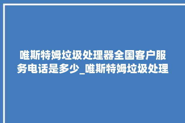 唯斯特姆垃圾处理器全国客户服务电话是多少_唯斯特姆垃圾处理器复位开关在哪里 。斯特