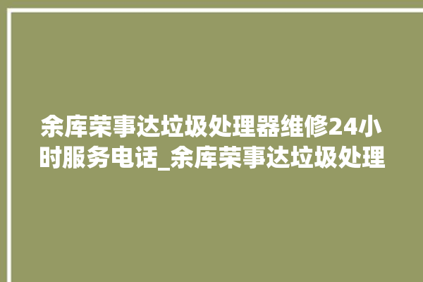 余库荣事达垃圾处理器维修24小时服务电话_余库荣事达垃圾处理器说明书 。处理器