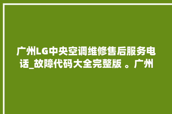 广州LG中央空调维修售后服务电话_故障代码大全完整版 。广州