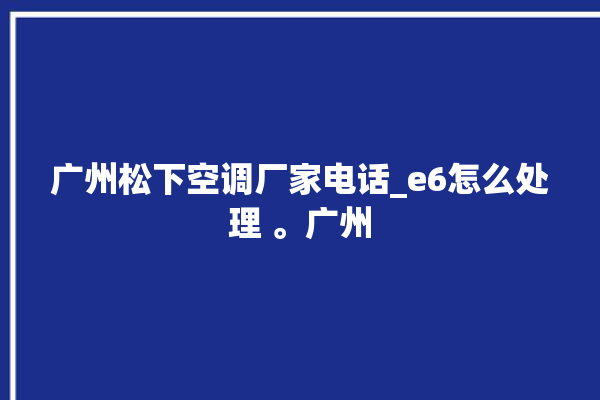 广州松下空调厂家电话_e6怎么处理 。广州