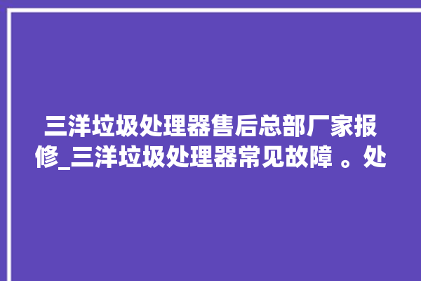 三洋垃圾处理器售后总部厂家报修_三洋垃圾处理器常见故障 。处理器