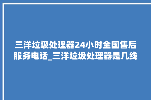 三洋垃圾处理器24小时全国售后服务电话_三洋垃圾处理器是几线品牌 。处理器