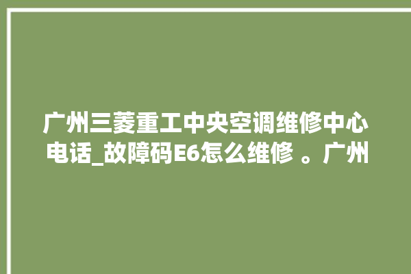 广州三菱重工中央空调维修中心电话_故障码E6怎么维修 。广州