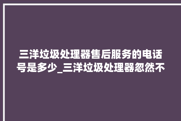 三洋垃圾处理器售后服务的电话号是多少_三洋垃圾处理器忽然不转了 。处理器