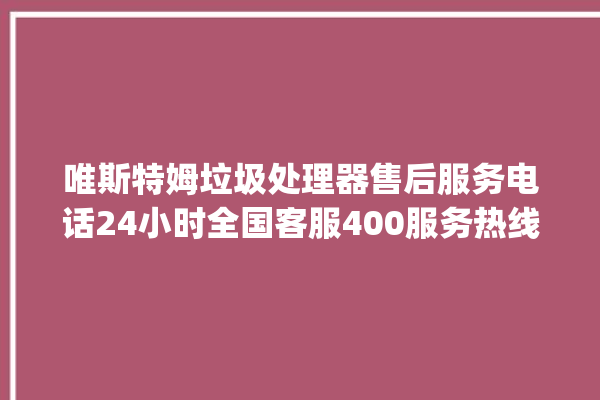 唯斯特姆垃圾处理器售后服务电话24小时全国客服400服务热线_唯斯特姆垃圾处理器价格是多少钱 。斯特