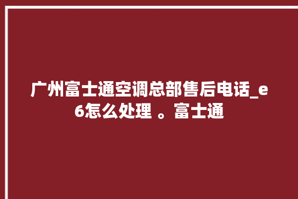 广州富士通空调总部售后电话_e6怎么处理 。富士通