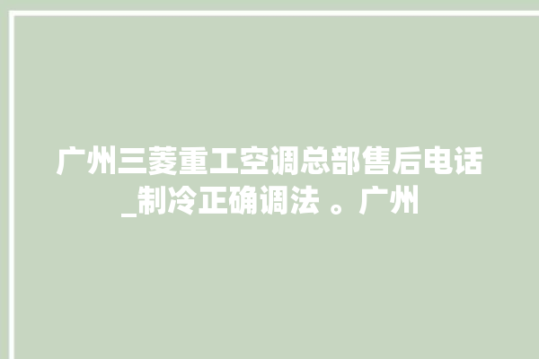 广州三菱重工空调总部售后电话_制冷正确调法 。广州