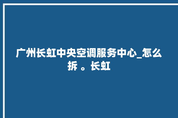 广州长虹中央空调服务中心_怎么拆 。长虹