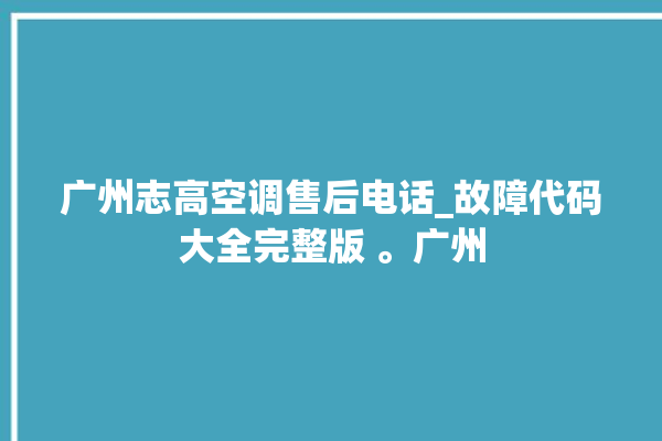 广州志高空调售后电话_故障代码大全完整版 。广州