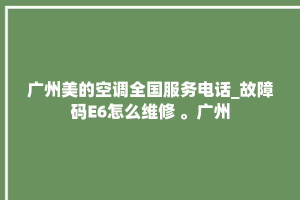 广州美的空调全国服务电话_故障码E6怎么维修 。广州