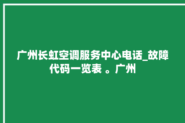 广州长虹空调服务中心电话_故障代码一览表 。广州