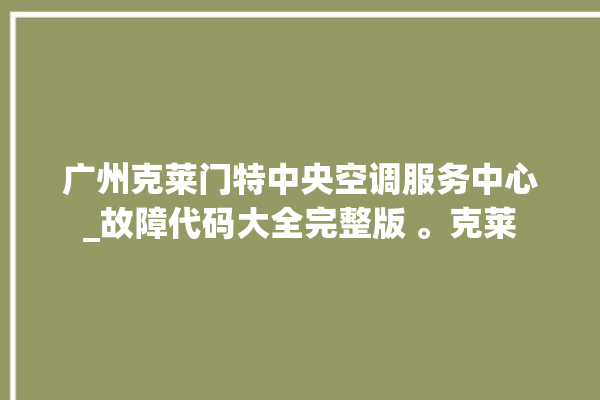 广州克莱门特中央空调服务中心_故障代码大全完整版 。克莱