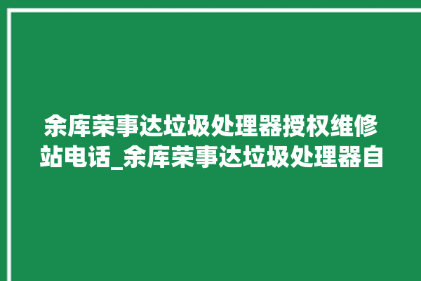 余库荣事达垃圾处理器授权维修站电话_余库荣事达垃圾处理器自动进水功能 。处理器