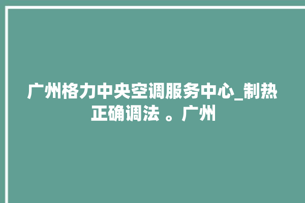 广州格力中央空调服务中心_制热正确调法 。广州