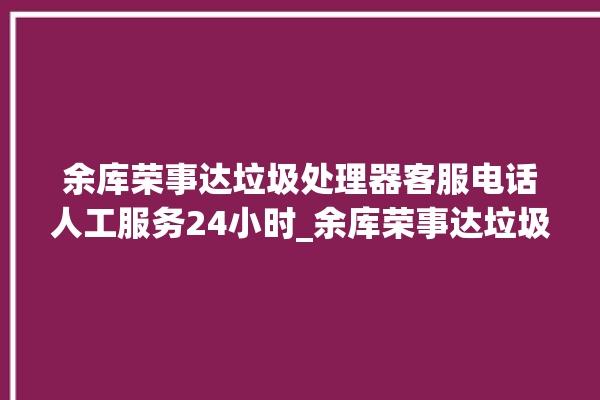 余库荣事达垃圾处理器客服电话人工服务24小时_余库荣事达垃圾处理器有必要买吗 。处理器