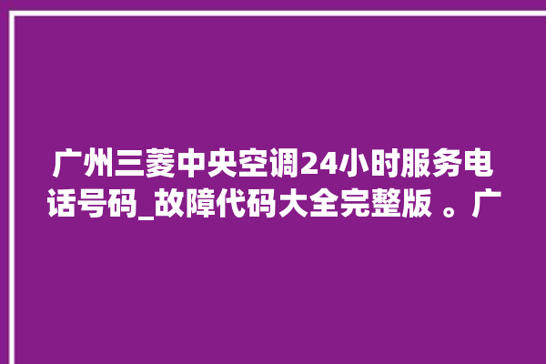 广州三菱中央空调24小时服务电话号码_故障代码大全完整版 。广州