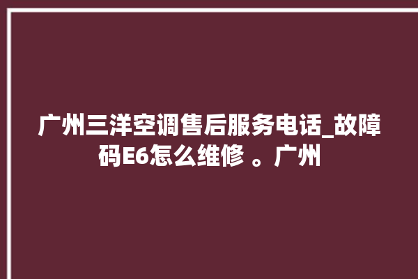 广州三洋空调售后服务电话_故障码E6怎么维修 。广州