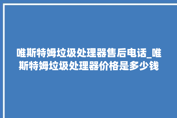 唯斯特姆垃圾处理器售后电话_唯斯特姆垃圾处理器价格是多少钱 。斯特