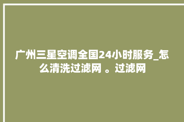 广州三星空调全国24小时服务_怎么清洗过滤网 。过滤网