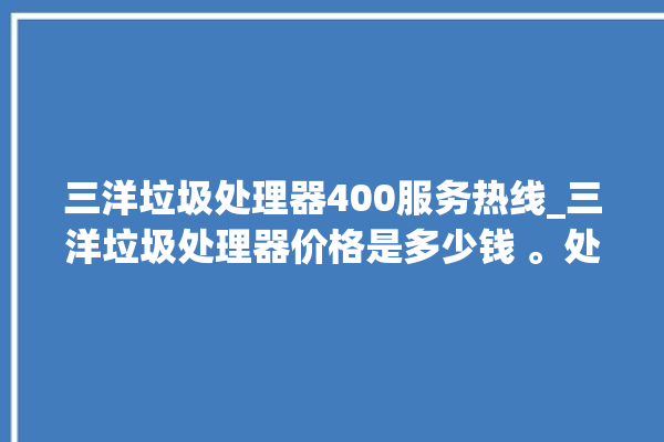 三洋垃圾处理器400服务热线_三洋垃圾处理器价格是多少钱 。处理器