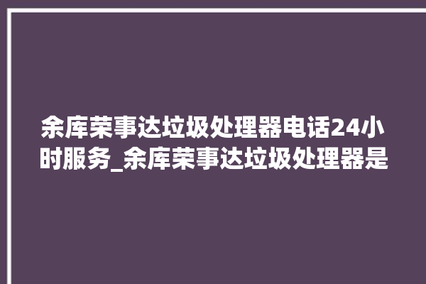 余库荣事达垃圾处理器电话24小时服务_余库荣事达垃圾处理器是哪生产的 。处理器