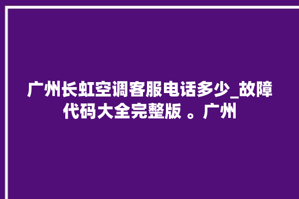 广州长虹空调客服电话多少_故障代码大全完整版 。广州