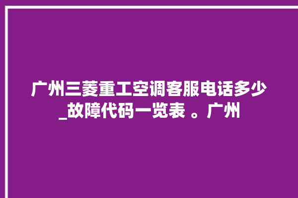 广州三菱重工空调客服电话多少_故障代码一览表 。广州