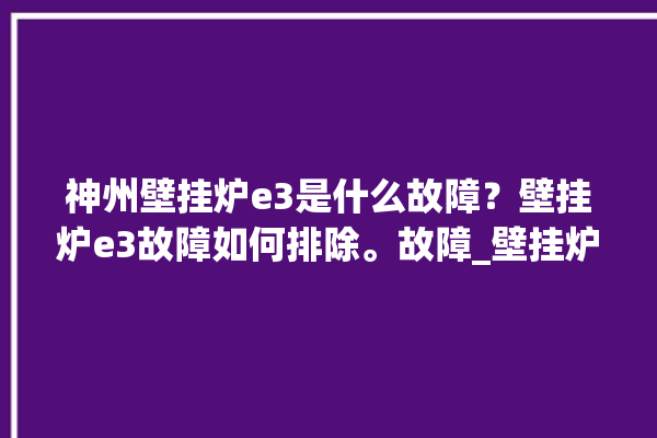 神州壁挂炉e3是什么故障？壁挂炉e3故障如何排除。故障_壁挂炉