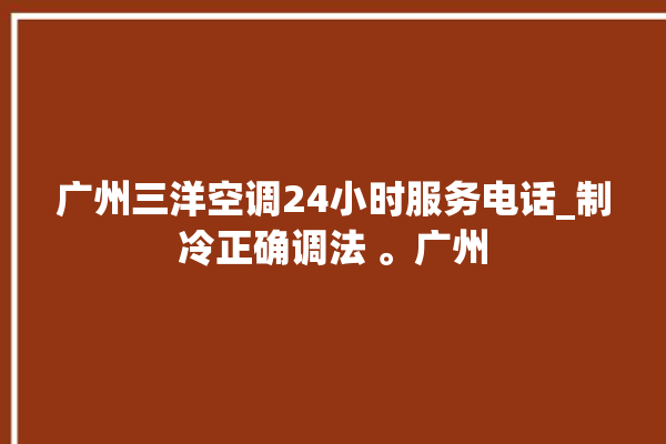 广州三洋空调24小时服务电话_制冷正确调法 。广州