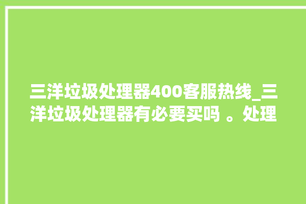 三洋垃圾处理器400客服热线_三洋垃圾处理器有必要买吗 。处理器