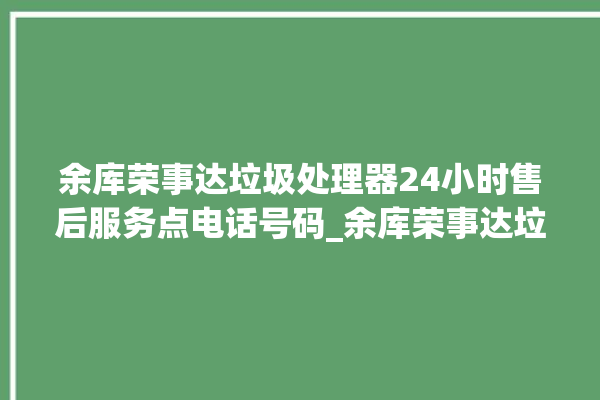 余库荣事达垃圾处理器24小时售后服务点电话号码_余库荣事达垃圾处理器常见故障 。处理器