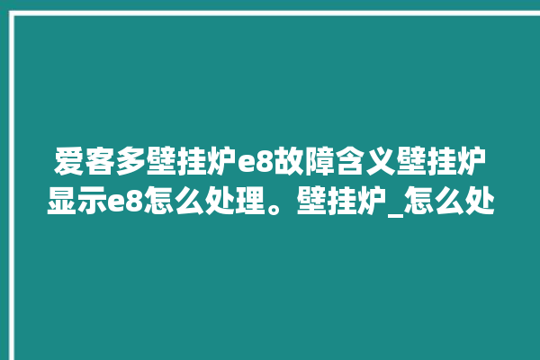 爱客多壁挂炉e8故障含义壁挂炉显示e8怎么处理。壁挂炉_怎么处理