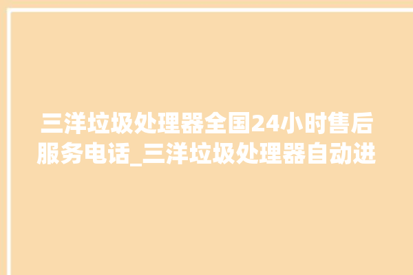 三洋垃圾处理器全国24小时售后服务电话_三洋垃圾处理器自动进水功能 。处理器