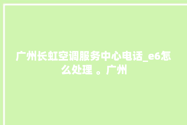 广州长虹空调服务中心电话_e6怎么处理 。广州