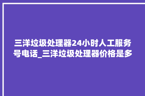 三洋垃圾处理器24小时人工服务号电话_三洋垃圾处理器价格是多少钱 。处理器