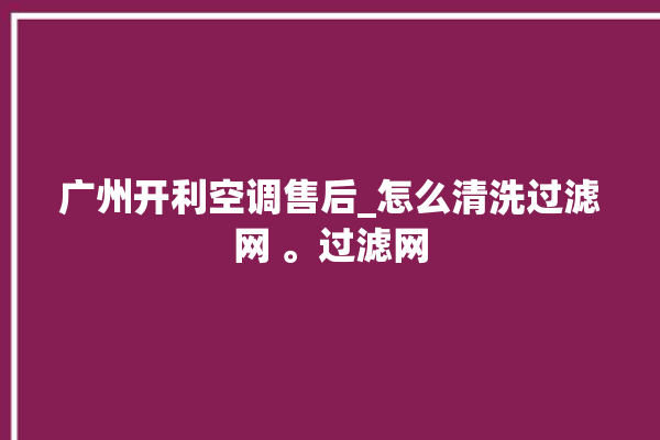 广州开利空调售后_怎么清洗过滤网 。过滤网