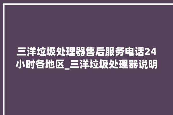 三洋垃圾处理器售后服务电话24小时各地区_三洋垃圾处理器说明书 。处理器