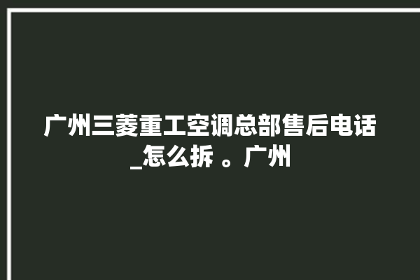 广州三菱重工空调总部售后电话_怎么拆 。广州