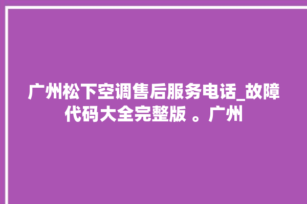 广州松下空调售后服务电话_故障代码大全完整版 。广州