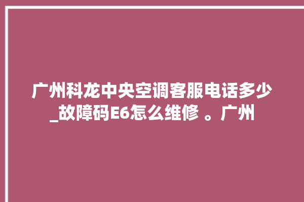 广州科龙中央空调客服电话多少_故障码E6怎么维修 。广州