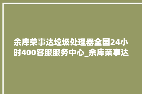 余库荣事达垃圾处理器全国24小时400客服服务中心_余库荣事达垃圾处理器有必要买吗 。处理器