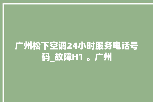 广州松下空调24小时服务电话号码_故障H1 。广州