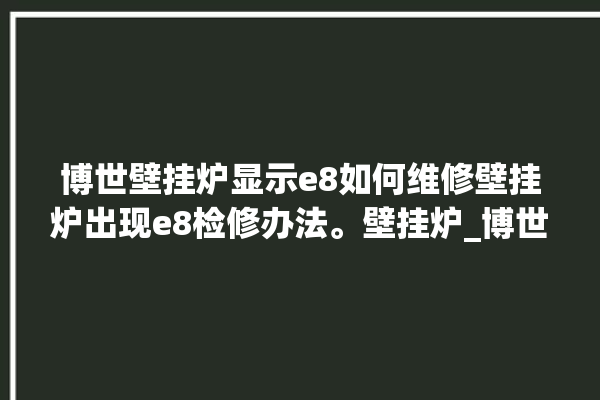 博世壁挂炉显示e8如何维修壁挂炉出现e8检修办法。壁挂炉_博世