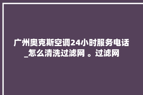 广州奥克斯空调24小时服务电话_怎么清洗过滤网 。过滤网