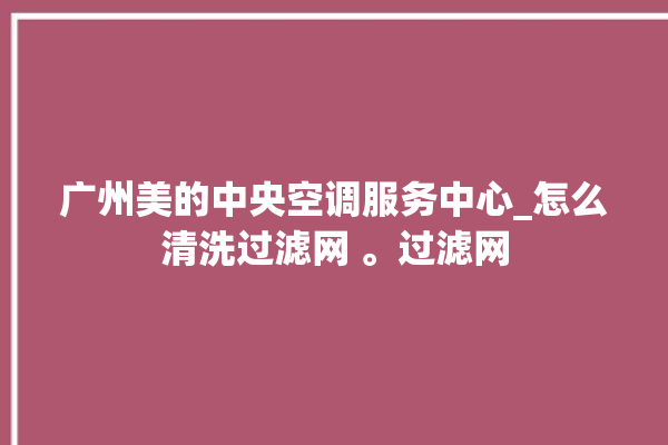 广州美的中央空调服务中心_怎么清洗过滤网 。过滤网